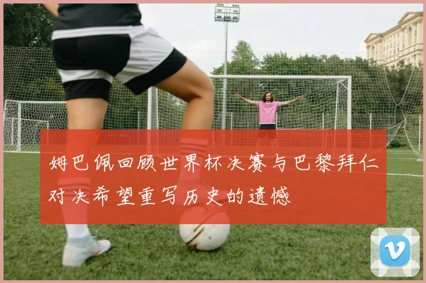 姆巴佩回顾世界杯决赛与巴黎拜仁对决希望重写历史的遗憾