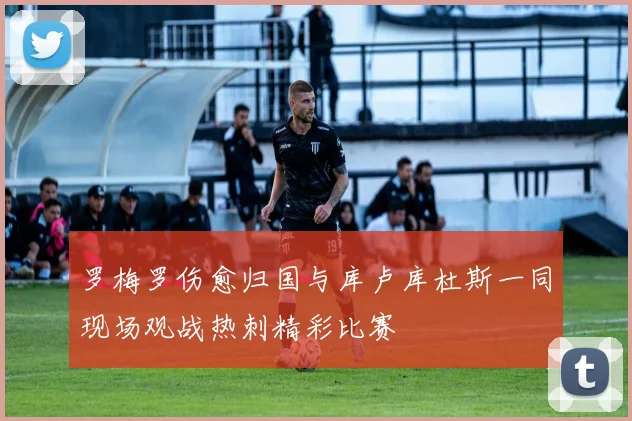罗梅罗伤愈归国与库卢库杜斯一同现场观战热刺精彩比赛