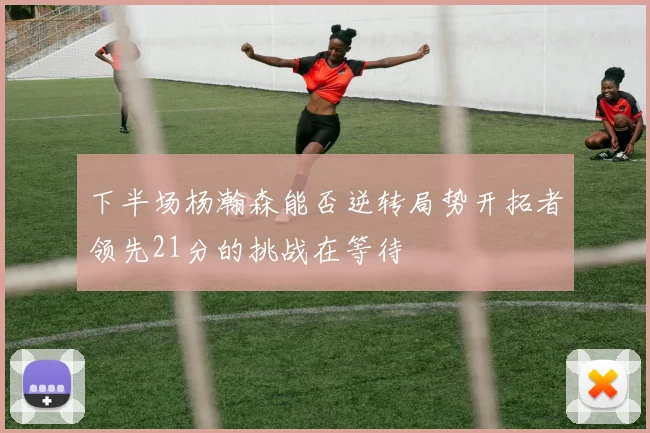 下半场杨瀚森能否逆转局势开拓者领先21分的挑战在等待