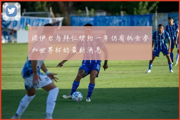 诺伊尔与拜仁续约一年仍有机会参加世界杯的最新消息