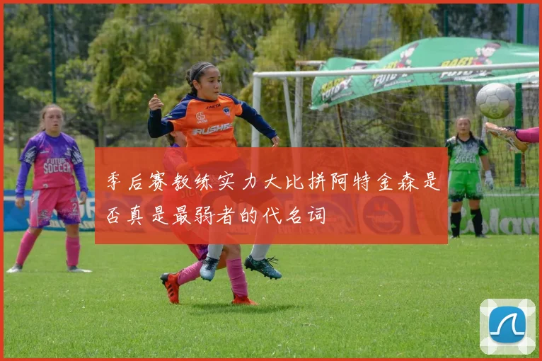 季后赛教练实力大比拼阿特金森是否真是最弱者的代名词