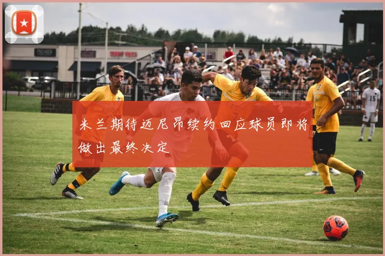 米兰期待迈尼昂续约回应球员即将做出最终决定