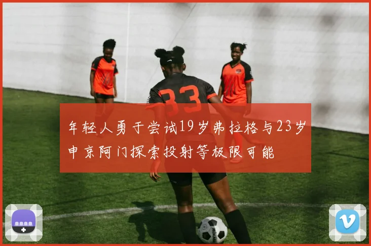 年轻人勇于尝试19岁弗拉格与23岁申京阿门探索投射等极限可能