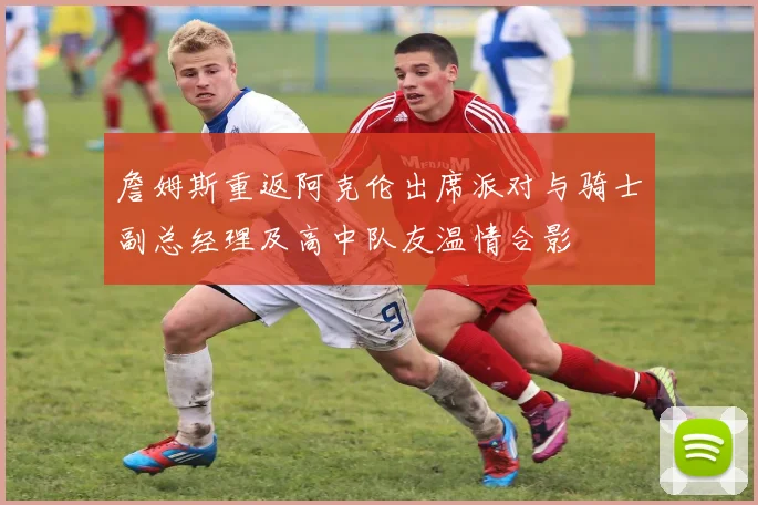 詹姆斯重返阿克伦出席派对与骑士副总经理及高中队友温情合影