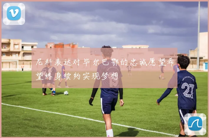 尼科表达对毕尔巴鄂的忠诚愿望希望终身续约实现梦想