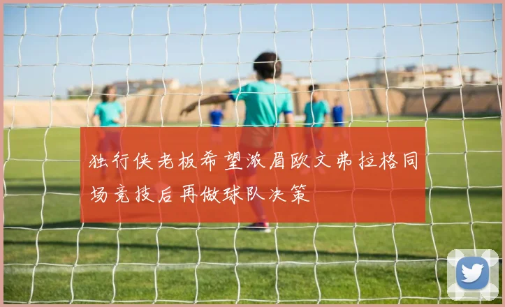 独行侠老板希望浓眉欧文弗拉格同场竞技后再做球队决策