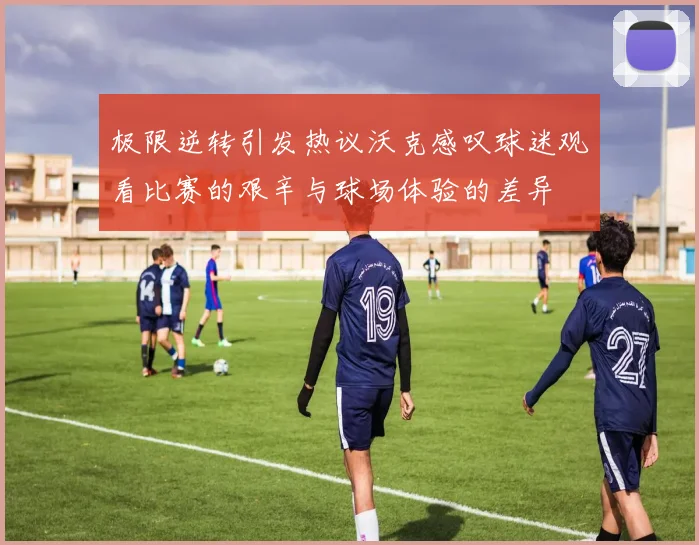 极限逆转引发热议沃克感叹球迷观看比赛的艰辛与球场体验的差异
