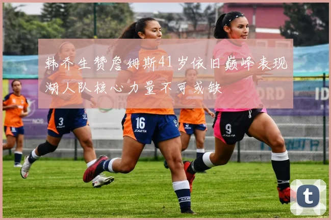 韩乔生赞詹姆斯41岁依旧巅峰表现湖人队核心力量不可或缺