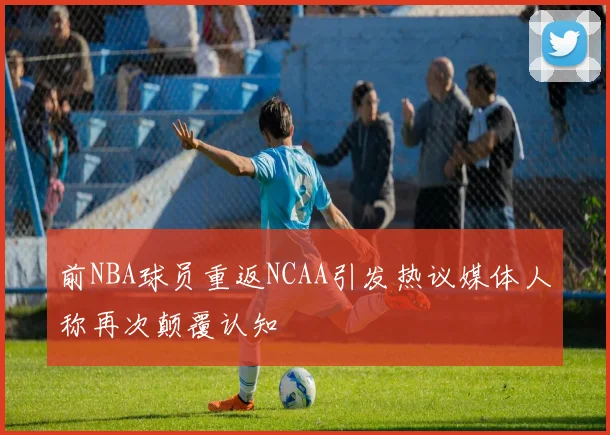 前NBA球员重返NCAA引发热议媒体人称再次颠覆认知