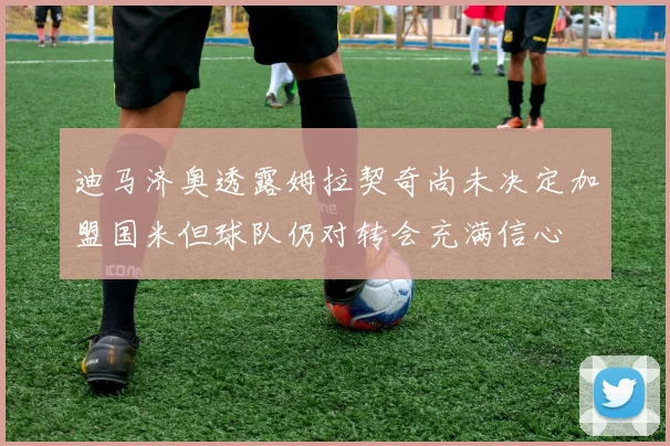 迪马济奥透露姆拉契奇尚未决定加盟国米但球队仍对转会充满信心