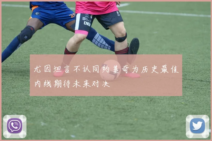 尤因坦言不认同约基奇为历史最佳内线期待未来对决