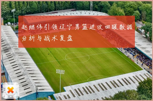 赵继伟引领辽宁男篮进攻回暖数据分析与战术复盘