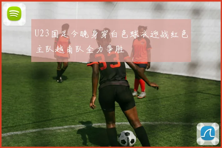 U23国足今晚身穿白色球衣迎战红色主队越南队全力争胜