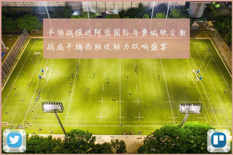 半场战报迈阿密国际与费城联合激战成平梅西助攻助力双响盛宴