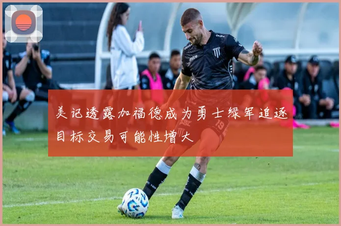美记透露加福德成为勇士绿军追逐目标交易可能性增大