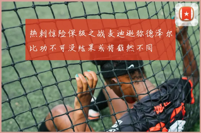 热刺惊险保级之战麦迪逊称德泽尔比功不可没结果或将截然不同