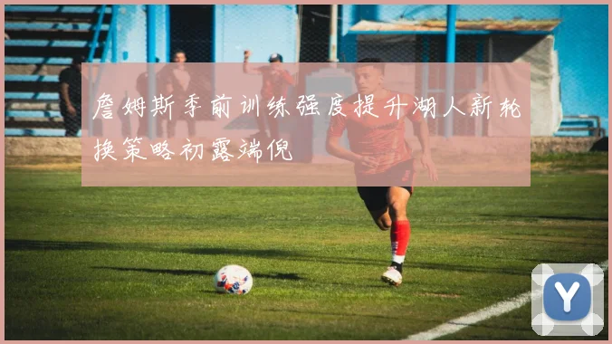詹姆斯季前训练强度提升湖人新轮换策略初露端倪
