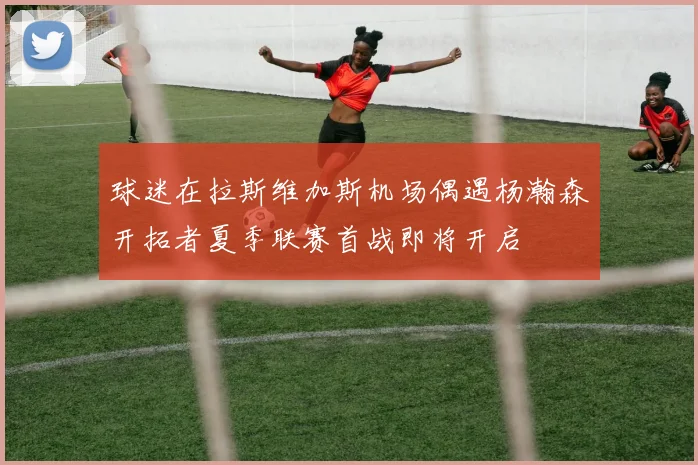 球迷在拉斯维加斯机场偶遇杨瀚森开拓者夏季联赛首战即将开启