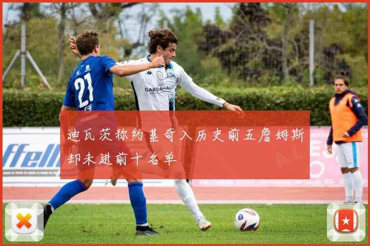 迪瓦茨称约基奇入历史前五詹姆斯却未进前十名单