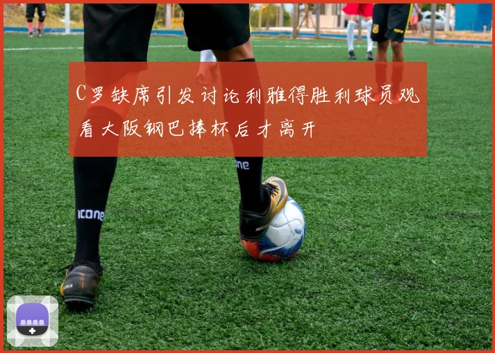 C罗缺席引发讨论利雅得胜利球员观看大阪钢巴捧杯后才离开