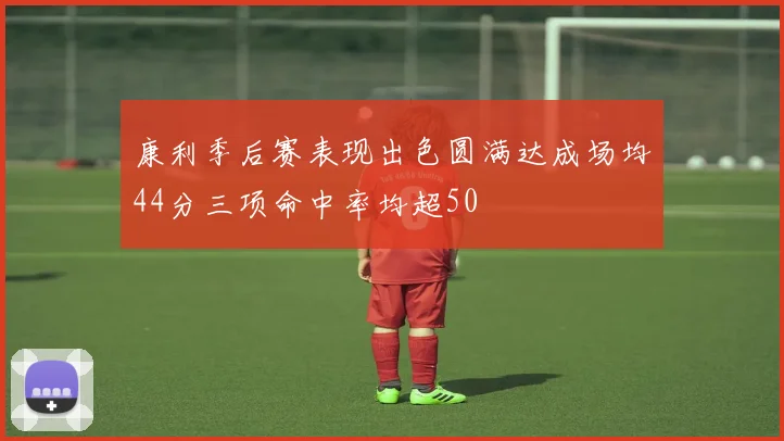 康利季后赛表现出色圆满达成场均44分三项命中率均超50